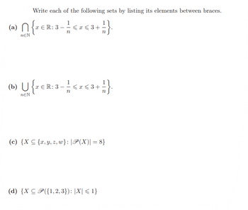 **Transcription for Educational Website**

**Title:** Listing Elements of Given Sets

**Description:**
For each of the following mathematical expressions, list all the elements of the set provided between braces.

**Set Expressions:**

(a) \[\bigcap_{n \in \mathbb{N}} \left\{ x \in \mathbb{R} : 3 - \frac{1}{n} \leq x \leq 3 + \frac{1}{n} \right\}.\]

- Explanation: This set represents the intersection of intervals centered at 3 with rapidly decreasing widths as \(n\) increases. As \(n\) approaches infinity, \(\frac{1}{n}\) approaches zero, causing the interval \([3 - \frac{1}{n}, 3 + \frac{1}{n}]\) to shrink towards the point 3.

(b) \[\bigcup_{n \in \mathbb{N}} \left\{ x \in \mathbb{R} : 3 - \frac{1}{n} \leq x \leq 3 + \frac{1}{n} \right\}.\]

- Explanation: This set is the union of similar intervals as in (a), covering every real number between 2 and 4, because as \(n\) increases, each interval expands, converging to the open interval (2, 4).

(c) \[\{ X \subseteq \{ x, y, z, w \} : |\mathcal{P}(X)| = 8 \}\]

- Explanation: Here, the set \(X\) is a subset of \(\{x, y, z, w\}\) with the condition that the power set \(\mathcal{P}(X)\) has exactly 8 elements. This condition implies that \(X\) must have 3 elements, because a set with \(k\) elements has a power set of size \(2^k\).

(d) \[\{ X \subseteq \mathcal{P}(\{ 1, 2, 3 \}) : |X| \leq 1 \}\]

- Explanation: This set contains subsets \(X\) of the power set of \(\{1, 2, 3\}\) where \(X\) can have at most 1