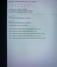 Consider the following sample data for two variables.
3
y
6.
a. Calculate the sample covariance.
b. Calculate the sample correlation coefficient.
c. Describe the relationship between x and y.
a. Sxy =|
(Round to two decimal places as needed.)
b. ry =
(Round to two decimal places as needed.)
c. Choose the correct answer below.
O A. There is a positive linear relationship between x and y.
O B. There is no linear relationship between x and y.
O C. There is a perfect positive linear relationship between x and y.
O D. There is a negative linear relationship between x and y.
O E. There is a perfect negative linear relationship between x and y.
N 4
