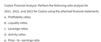 Costco Financial Analysis. Perform the following ratio analysis for
2021, 2022, and 2023 for Costco using the attached financial statements.
a. Profitability ratios
b. Liquidity ratios
c. Leverage ratios
d. Activity ratios
e. Price to earnings ratio