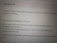 Question 14
On April 2, Granger Sales decides to establish a $125.00 petty cash fund to relieve the
burden on Accounting.
(a) Journalize the establishment of the fund.
(b) On April 10, the petty cash fund has receipts for mail and postage of $43.50,
contributions and donations of
$29.50, meals and entertainment of $38.25, and $13.55 in cash. Journalize the
replenishment of the fund.
(c) On April 11, Granger Sales decides to increase petty cash to $200.00. Journalize this
event.
Edit Yiew
Incort
