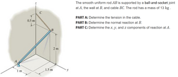 0.5 m
The smooth uniform rod AB is supported by a ball-and-socket joint
at A, the wall at B, and cable BC. The rod has a mass of 13 kg.
PART A: Determine the tension in the cable.
PART B: Determine the normal reaction at B.
PART C: Determine the x, y, and z components of reaction at A.
1.5 m
1 m
2 m