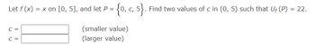 Let f (x)
C =
C =
= x on [0, 5], and let P = {0, c, 5}. Find two values of c in (0, 5) such that Uf (P) = 22.
(smaller value)
(larger value)