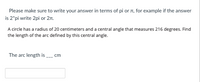 Please make sure to write your answer in terms of pi or r, for example if the answer
is 2"pi write 2pi or 27n.
A circle has a radius of 20 centimeters and a central angle that measures 216 degrees. Find
the length of the arc defined by this central angle.
The arc length is
cm
