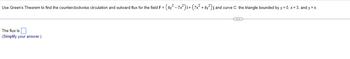 Use Green's Theorem to find the counterclockwise circulation and outward flux for the field F = (4y² - 7x²)i + (7x² + 4y²) j and curve C: the triangle bounded by y=0, x= 3, and y=x.
The flux is.
(Simplify your answer.)
C