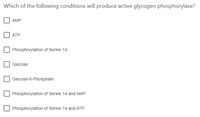 Which of the following conditions will produce active glycogen phosphorylase?
AMP
АТР
Phosphorylation of Serine 14
Glucose
Glucose-6-Phosphate
Phosphorylation of Serine 14 and AMP
Phosphorylation of Serine 14 and ATP
