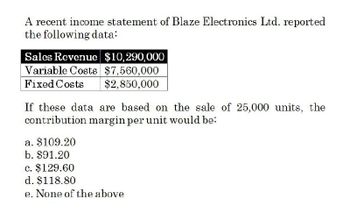 A recent income statement of Blaze Electronics Ltd. reported
the following data:
Sales Revenue $10,290,000
Variable Costs $7,560,000
Fixed Costs
$2,850,000
If these data are based on the sale of 25,000 units, the
contribution margin per unit would be:
a. $109.20
b. $91.20
c. $129.60
d. $118.80
e. None of the above