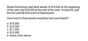 Bristol Electronics had fixed assets of $15,000 at the beginning
of the year and $19,500 at the end of the year. During the year,
the firm sold $6,000 worth of fixed assets.
How much in fixed assets must they have purchased?
a. $10,500
b. $12,500
c. $11,000
d. $13,000
e. None of the above