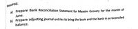 Required:
al Prepare Bank Reconciliation Statement for Maasim Grocery for the month of
June.
b) Prepare adjusting journal entries to bring the book and the bank in a reconciled
balance.
