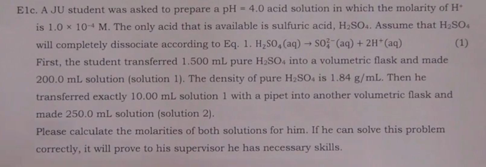 Elc. A JU student was asked to prepare a pH = 4.0 acid solution in which the molarity of H
is 1.0 x 10-4 M. The only acid that is available is sulfuric acid, H2SO4. Assume that H2SO4
(1)
will completely dissociate according to Eq. 1. H2SO4 (aq) S0 (aq)+2H* (aq)
First, the student transferred 1.500 mL pure H2SO4 into a volumetric flask and made
200.0 mL solution (solution 1). The density of pure H2SO4 is 1.84 g/mL. Then he
transferred exactly 10.00 mL solution 1 with a pipet into another volumetric flask and
made 250.0 mL solution (solution 2).
Please calculate the molarities of both solutions for him. If he can solve this problem
correctly, it will prove to his supervisor he has necessary skills.
