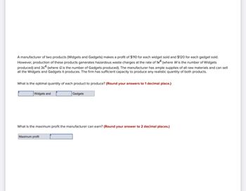 A manufacturer of two products (Widgets and Gadgets) makes a profit of $110 for each widget sold and $120 for each gadget sold.
However, production of these products generates hazardous waste charges at the rate of 1 (where Wis the number of Widgets
produced) and 364 (where G is the number of Gadgets produced). The manufacturer has ample supplies of all raw materials and can sell
all the Widgets and Gadgets it produces. The firm has sufficient capacity to produce any realistic quantity of both products.
What is the optimal quantity of each product to produce? (Round your answers to 1 decimal place.)
Widgets and
Gadgets
What is the maximum profit the manufacturer can earn? (Round your answer to 2 decimal places.)
Maximum profit