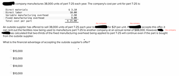 company manufactures 38,000 units of part T-25 each year. The company's cost per unit for part T-25 is:
Direct materials
$ 3.10
10.00
Direct labor
Variable manufacturing overhead
2.90
9.00
Fixed manufacturing overhead
Total cost per part
$ 25.00
the company
the comany
the company
An outside supplier has offered to sell 38,000 units of part T-25 each year to
for $21 per unit. If¶
accepts this offer, it
can rent out the facilities now being used to manufacture part T-25 to another company at an annual rental of $88,000. However,
has calculated that two-thirds of the fixed manufacturing overhead being applied to part T-25 will continue even if the part is bought
from the outside supplier.
What is the financial advantage of accepting the outside supplier's offer?
$15,000
$12,000
$14,000
$10,000