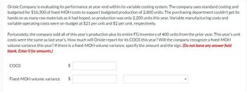 Oriole Company is evaluating its performance at year-end within its variable costing system. The company uses standard costing and
budgeted for $16,300 of fixed-MOH costs to support budgeted production of 2,800 units. The purchasing department couldn't get its
hands on as many raw materials as it had hoped, so production was only 2,200 units this year. Variable manufacturing costs and
variable operating costs were on-budget at $21 per unit and $2 per unit, respectively.
Fortunately, the company sold all of this year's production plus its entire FG Inventory of 400 units from the prior year. This year's unit
costs were the same as last year's. How much will Oriole report for its COGS this year? Will the company recognize a fixed-MOH
volume variance this year? If there is a fixed-MOH volume variance, specify the amount and the sign. (Do not leave any answer field
blank. Enter O for amounts.)
COGS
Fixed-MOH volume variance
$
$