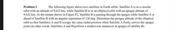 Problem 2
The following figure shows two satellites in Earth orbits: Satellite A is in a circular
orbit with an altitude of 9,622 km, while Satellite B is in an elliptical orbit with an apogee altitude of
9,622 km. At the instant shown in Figure P2, Satellite B is passing through the apogee while Satellite A is
ahead of Satellite B with an angular separation of 120 deg. Determine the perigee altitude of the elliptical
orbit so that Satellites A and B occupy the same radial position when Satellite A firstly arrives the apogee
point (in other words, Satellites A and B perform a rendezvous maneuver at apogee of satellite B).