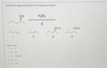 **Reaction and Product Identification**

**Reaction Conditions:**
- Reagent: H₂SO₄
- Heat: Δ (delta, indicating heating)

**Structure of Reactants and Possible Products:**

1. **Reactant:**
   - A secondary alcohol with the structure indicating a hydroxyl group (-OH) attached to a carbon atom in a linear carbon chain.

2. **Possible Major Products:**
   - **I:** An alkene, characterized by a carbon-carbon double bond.
   - **II:** Another alkene, different in position or configuration from product I.
   - **III:** An organosulfate, where the bisulfate group (OSO₃H) replaces the hydroxyl group.
   - **IV:** Another organosulfate, isomeric with product III, with the bisulfate group positioned differently.

**Question:**
Select the major product(s) from the given options:

- a. II
- b. III
- c. III & IV
- d. I
- e. IV

In this reaction, the dehydration of the alcohol using sulfuric acid typically favors the formation of alkenes (products I and II) through elimination, unless rearrangements or side reactions lead to the organosulfate products (III and IV).