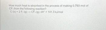 **Question:**  
How much heat is absorbed in the process of making 0.793 mol of CF₄ from the following reaction?  

\( \text{C (s) + 2 F}_2 \text{(g)} \rightarrow \text{CF}_4 \text{(g)} \quad \Delta H^\circ = 141.3 \, \text{kJ/mol} \)

**Explanation:**  
This equation describes the formation of carbon tetrafluoride (CF₄) from carbon (C) and fluorine gas (F₂). The enthalpy change (ΔH°) for this reaction is 141.3 kJ per mole of CF₄ formed. To find out how much heat is absorbed for 0.793 moles, you multiply the enthalpy change by the number of moles:

\[
\text{Heat absorbed} = 0.793 \, \text{mol} \times 141.3 \, \text{kJ/mol} = 112.0599 \, \text{kJ}
\]

Thus, 112.06 kJ of heat is absorbed in the process.