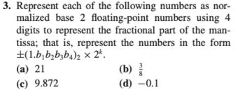 3. Represent each of the following numbers as nor-
malized base 2 floating-point numbers using 4
digits to represent the fractional part of the man-
tissa; that is, represent the numbers in the form
±(1.b₁b₂b3b4)2 × 2k.
(a) 21
(c) 9.872
(b)
(d) -0.1