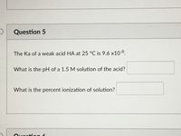 Question 5
The Ka of a weak acid HA at 25 °C is 9.6 x10-8.
What is the pH of a 1.5 M solution of the acid?
What is the percent ionization of solution?
