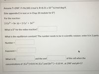 Assume T=298°, F=96,500 J/mol V, R=8.31 x 10-3 kJ/mol deg K.
(Use appendix E in text or in Chap 20 module for E°)
For the reaction:
2 Cu2+ + Sn (s)-> 2 Cu* + Sn²+'
What is E° for the redox reaction?
What is the equilibrium constant? The number needs to be in scientific notaion. enter it in 2 parts.
Number =
Exponent =
What is Q
and the emf
of the cell when the
concentrations of [Cu2+]=0.01 M, [Cu*] and [Sn2*] = 0.10 M , at 298° and pH=1?
%3D
