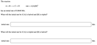 The reaction
A + B
» C + D
rate = k[A][B]?
has an initial rate of 0.0640 M/s.
What will the initial rate be if [A] is halved and [B] is tripled?
initial rate:
M/s
What will the initial rate be if [A] is tripled and [B] is halved?
initial rate:
M/s
