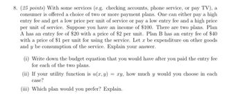 8. (25 points) With some services (e.g. checking accounts, phone service, or pay TV), a
consumer is offered a choice of two or more payment plans. One can either pay a high
entry fee and get a low price per unit of service or pay a low entry fee and a high price
per unit of service. Suppose you have an income of $100. There are two plans. Plan
A has an entry fee of $20 with a price of $2 per unit. Plan B has an entry fee of $40
with a price of $1 per unit for using the service. Let x be expenditure on other goods
and y be consumption of the service. Explain your answer.
(i) Write down the budget equation that you would have after you paid the entry fee
for each of the two plans.
(ii) If your utility function is u(x, y) = xy, how much y would you choose in each
case?
(iii) Which plan would you prefer? Explain.