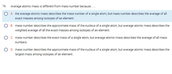 ### Understanding the Difference Between Average Atomic Mass and Mass Number

The question explores how average atomic mass and mass number differ:

**Question 16**: Average atomic mass is different from mass number because . . .

- **A.** The average atomic mass describes the mass number of a single atom, but mass number describes the average of all exact masses among isotopes of an element.

- **B.** Mass number describes the approximate mass of the nucleus of a single atom, but average atomic mass describes the weighted average of all the exact masses among isotopes of an element.

- **C.** Mass number describes the exact mass of a single atom, but average atomic mass describes the average of all mass numbers.

- **D.** Mass number describes the approximate mass of the nucleus of a single atom, but average atomic mass describes the largest mass among isotopes of an element.

**Explanation**:
- The **mass number** specifically refers to the total number of protons and neutrons in the nucleus of a single atom, often rounded to the nearest whole number.
- The **average atomic mass** considers the average of all isotopes' masses, weighted by their natural abundance.

**Correct Choice: B** - This option accurately reflects that while the mass number refers to a single nucleus's protons and neutrons, average atomic mass is a weighted average of all isotopes' exact masses.