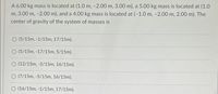 A 6.00 kg mass is located at (1.0 m, -2.00 m, 3.00 m), a 5.00 kg mass is located at (1.0
m, 3.00 m, -2.00 m), and a 4.00 kg mass is located at (-1.0 m, -2.00 m, 2.00 m). The
center of gravity of the system of masses is
(5/15m, -1/15m, 17/15m).
O (5/15m, -17/15m, 5/15m).
O (12/15m, -5/15m, 16/15m).
O (7/15m, -5/15m, 16/15m).
(16/15m, -1/15m, 17/15m).
