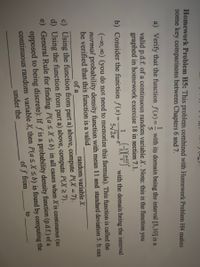 Homework Problem H5: This problem combined with Homework Problem H4 makes
some key comparisons between Chapters 6 and 7.
a) Verify that the function f(x):
with its domain being the interval [5,10] is a
!!
valid p.d.f. of a continuous random variable X. Note: this is the function you
graphed in homework exercise 18 in section 7.1.
b) Consider the funiction f(x) =
with the domain being the interval
5/27
(-0, 00) (you do not need to memorize this formula). This fumction is called the
normal probability density function with mean 11 and standard deviation 5. It can
be verified that this function is a valid
of a
random variable X.
c) Using the function from part a) above, compute P(X = 7).
d) Using the function from part a) above, compute P(X 27).
e) General Rule for finding P(asX <b) in all cases when X is continuous (as
opposed to being discrete): If f is a probability density function (p.d.f.) of a
continuous random variable X, then P(asX sb) is found by computing the
to
of f from
under the
