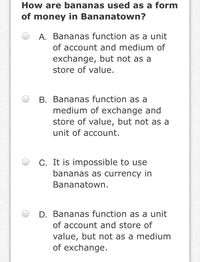 How are bananas used as a form
of money in Bananatown?
A. Bananas function as a unit
of account and medium of
exchange, but not as a
store of value.
B. Bananas function as a
medium of exchange and
store of value, but not as a
unit of account.
C. It is impossible to use
bananas as currency in
Bananatown.
D. Bananas function as a unit
of account and store of
value, but not as a medium
of exchange.
