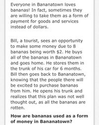 Everyone in Bananatown loves
bananas! In fact, sometimes they
are willing to take them as a form of
payment for goods and services
instead of dollars.
Bill, a tourist, sees an opportunity
to make some money due to 8
bananas being worth $2. He buys
all of the bananas in Bananatown
and goes home. He stores them in
the trunk of his car for 6 months.
Bill then goes back to Bananatown,
knowing that the people there will
be excited to purchase bananas
from him. He opens his trunk and
realizes that this plan was not well
thought out, as all the bananas are
rotten.
How are bananas used as a form
of money in Bananatown?
