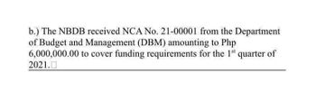 b.) The NBDB received NCA No. 21-00001 from the Department
of Budget and Management (DBM) amounting to Php
6,000,000.00 to cover funding requirements for the 1st quarter of
2021.