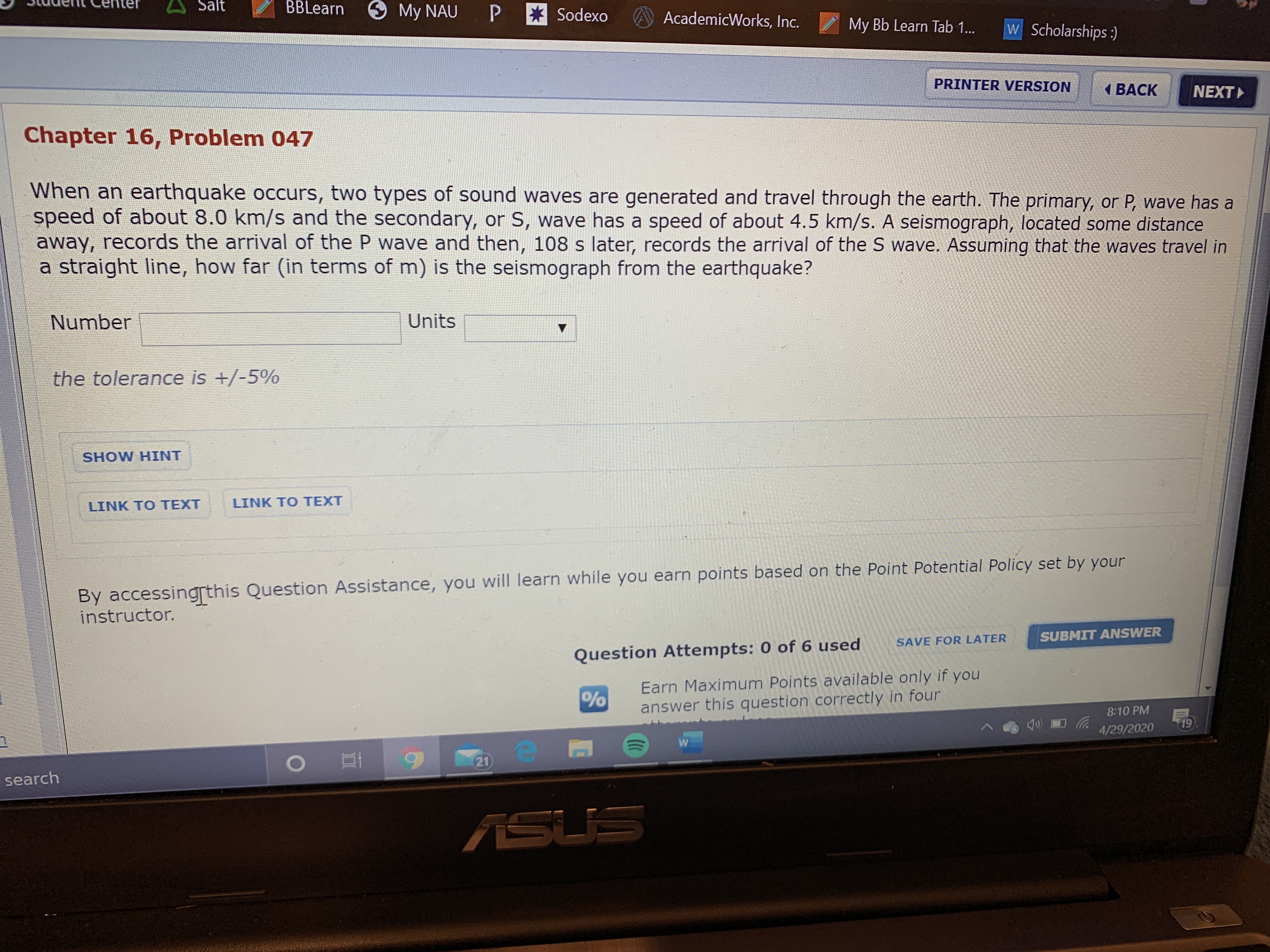 Salt
BBLearn
O My NAU
P * Sodexo
AcademicWorks, Inc.
My Bb Learn Tab 1...
w Scholarships:)
PRINTER VERSION
( BACK
NEXT
Chapter 16, Problem 047
When an earthquake occurs, two types of sound waves are generated and travel through the earth. The primary, or P, wave has a
speed of about 8.0 km/s and the secondary, or S, wave has a speed of about 4.5 km/s. A seismograph, located some distance
away, records the arrival of the P wave and then, 108 s later, records the arrival of the S wave. Assuming that the waves travel in
a straight line, how far (in terms of m) is the seismograph from the earthquake?
Number
Units
the tolerance is +/-5%
SHOW HINT
LINK TO TEXT
LINK TO TEXT
By accessingrthis Question Assistance, you will learn while you earn points based on the Point Potential Policy set by your
instructor.
SUBMIT ANSWER
SAVE FOR LATER
Question Attempts: 0 of 6 used
Earn Maximum Points available only if you
answer this question correctly in four
8:10 PM
4/29/2020
19
21
search
ASUS
