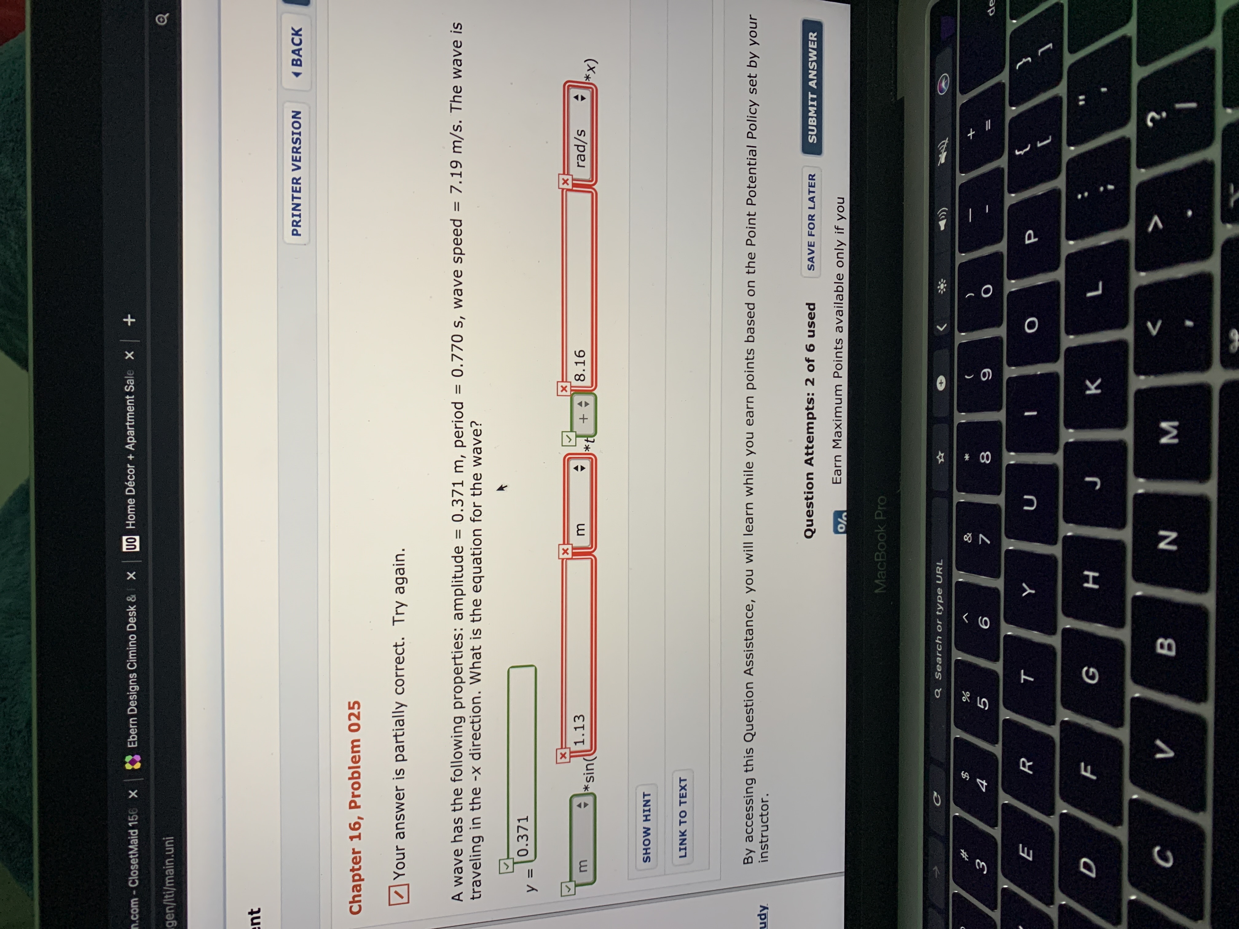 n.com - ClosetMaid 156 X
Ebern Designs Cimino Desk &
UO Home Décor + Apartment Sale X +
gen/Iti/main.uni
ent
PRINTER VERSION
( BACK
Chapter 16, Problem 025
Your answer is partially correct. Try again.
= 7.19 m/s. The wave is
A wave has the following properties: amplitude = 0.371 m, period
traveling in the -x direction. What is the equation for the wave?
= 0.770 s, wave speed
%3D
0.371
У 3
1.13
8.16
rad/s
*sin(
*x)
SHOW HINT
LINK TO TEXT
By accessing this Question Assistance, you will learn while you earn points based on the Point Potential Policy set by your
udy
instructor.
Question Attempts: 2 of 6 used
SAVE FOR LATER
SUBMIT ANSWER
Earn Maximum Points available only if you
MacBook Pro
Q Search or type URL
%23
&
3
5
8
de
т
н
K
в
N.
* 00
C.
