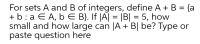 For sets A and B of integers, define A + B = {a
+ b: a E A, b E B}. If |A| = |B| = 5, how
small and how large can |A + B| be? Type or
paste question here
%D
