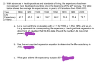 2) With advances in health practices and standards of living, life expectancy has been
increasing in most developed countries since the beginning of the 20h century. The table
below shows the average life expectancies, in years, of Canadians from 1900-2010.
1930
Year
| 1900
|1910
| 1950
1970
1990
1920
2010
Life
Expectancy 47.3
(Years)
50.0
54.1
59.7
68.2
70.8
75.4
78.7
a. Let x represent time in decades with x = 1 for 1900, x = 2 for 1910, and so on.
Let y represent the corresponding life expectancy. Use logarithmic regression to
determine an equation that fits this data (Round the numbers to 4 decimal
places)
b. Use the non-rounded regression equation to determine the life expectancy in
2030.
c. What year did the life expectancy surpass 60?
