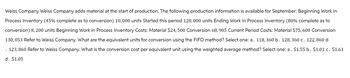 Weiss Company Weiss Company adds material at the start of production. The following production information is available for September: Beginning Work in
Process Inventory (45% complete as to conversion) 10,000 units Started this period 120, 000 units Ending Work in Process Inventory (80% complete as to
conversion) 8, 200 units Beginning Work in Process Inventory Costs: Material $24, 500 Conversion 68, 905 Current Period Costs: Material $75,600 Conversion
130,053 Refer to Weiss Company. What are the equivalent units for conversion using the FIFO method? Select one: a. 118, 360 b. 128, 360 c. 122, 860 d
. 123, 860 Refer to Weiss Company. What is the conversion cost per equivalent unit using the weighted average method? Select one: a. $1.55 b. $1.01 c. $1.61
d. $1.05