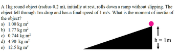 A 1kg round object (radius 0.2 m), initially at rest, rolls down a ramp without slipping. The
object fell through 1m-drop and has a final speed of 1 m/s. What is the moment of inertia of
the object?
a) 1.00 kg m²
b) 1.77 kg m²
c) 0.744 kg m²
d) 4.90 kg m²
e) 12.5 kg m²
h=1m