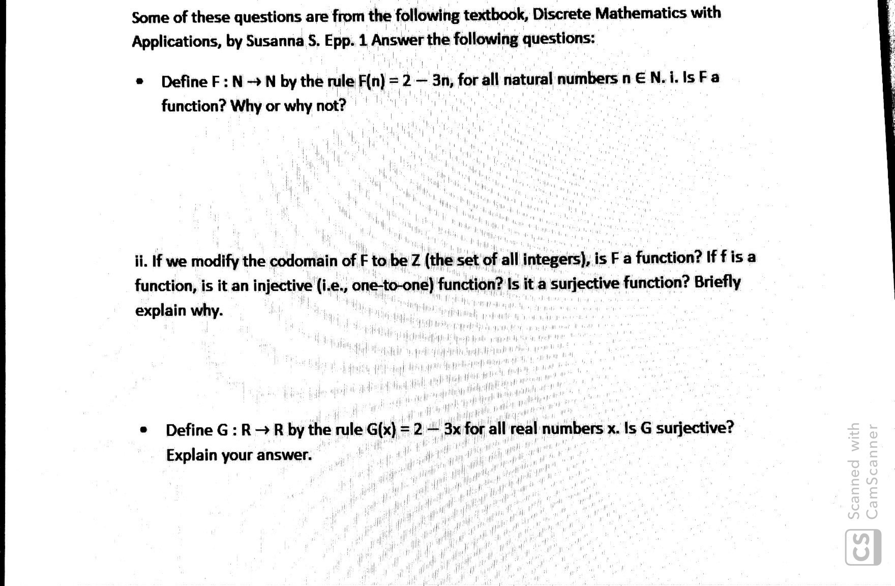 Some of these questions are from the following textbook, Discrete Mathematics with
Applications, by Susanna S. Epp. 1 Answer the following questions:
Define F: NN by the rule F(n) = 2-3n, for all natural numbers n E N. i. Is Fa
function? Why or why not?
&ihhe *** 4r152191
i. If we modify the codomain of F to be Z (the set of all integers), is F a function? If f is a
function, is it an injective (i.e., one-to-one) function? Is it a surjective function? Briefly
explain why.
PEWAY
I
44**# 4
p
Define G: RR by the rule G(x) = 2
3x for all real numbers x. Is G surjective?
Explain your answer.
/0. a #
,
CS Scanned with
CamScanner
