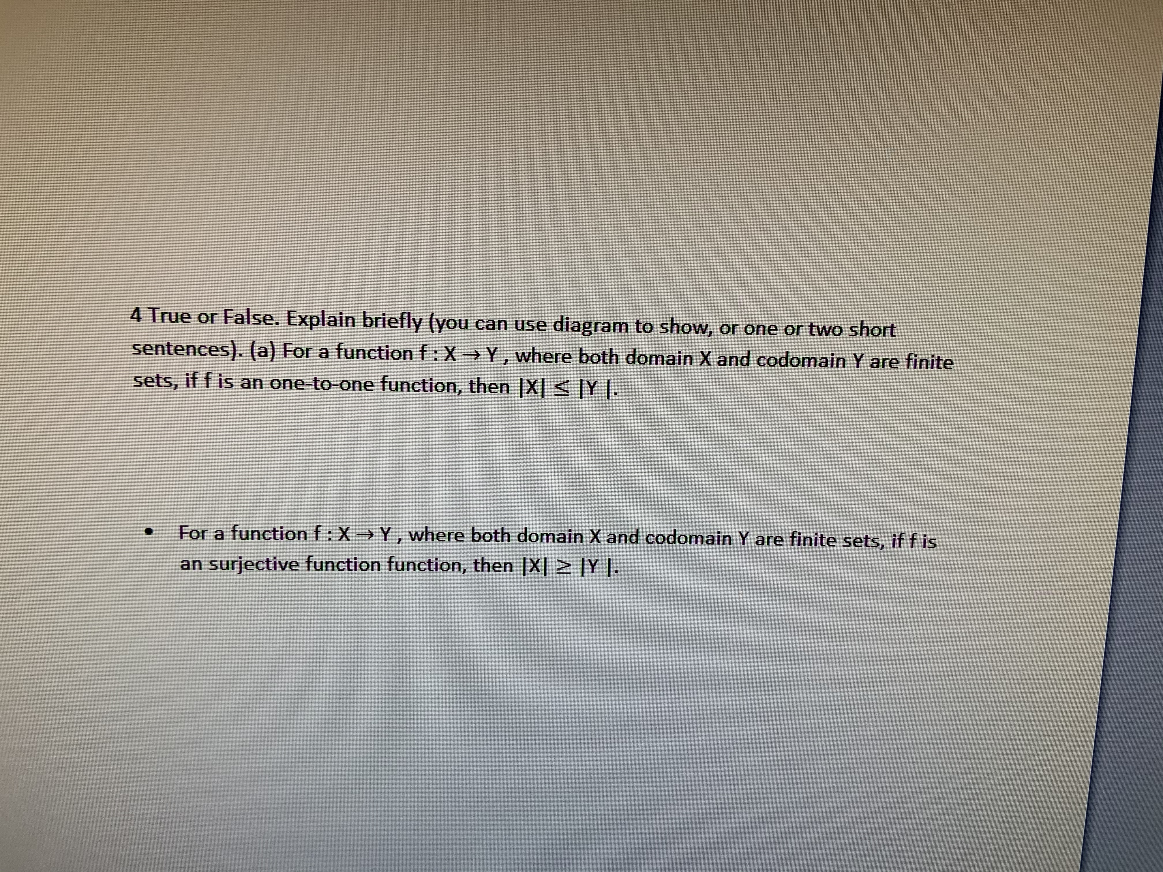 4 True or False. Explain briefly (you can use diagram to show, or one or two short
sentences). (a) For a function f: X
Y, where both domain X and codomain Y are finite
sets, if f is an one-to-one function, then X|< Y .
For a function f: X- Y, where both domain X and codomain Y are finite sets, if f is
an surjective function function, then |X|
|Y.
