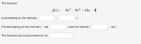 The function 

\[ f(x) = -2x^3 - 3x^2 + 12x - 4 \]

is increasing on the interval \((\ \_\_\_ ,\ \_\_\_ )\).

It is decreasing on the interval \(( -\infty ,\ \_\_\_ )\) and the interval \((\ \_\_\_ ,\ \infty )\).

The function has a local maximum at \(\_\_\_\_\_\_\_\_ \).