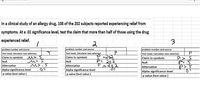 In a clinical study of an allergy drug, 108 of the 202 subjects reported experiencing relief from
symptoms. At a .01 significance level, test the claim that more than half of those using the drug
experienced relief.
problem number and source
problem number and source
problem number and source
Test Used, Calculator test selection
Claim in symbols
Test Used, Calculator test selection
Claim in symbols
Test Used, Calculator test selection
>202
P= 202
M>.3
Claim in symbols
Null
Null
Null
Alternative
M>.5
Alternative
Alternative
p>.s
Alpha significance level
p value (test value )
Alpha significance level
p value (test value )
Alpha significance level
p value (test value )
