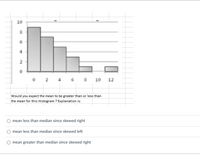 10
2
10
12
Would you expect the mean to be greater than or less than
the mean for this Histogram ? Explanation is:
mean less than median since skewed right
mean less than median since skewed left
mean greater than median since skewed right
