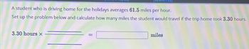 [References]
A student who is driving home for the holidays averages 61.5 miles per hour.
Set up the problem below and calculate how many miles the student would travel if the trip home took 3.30 hours.
3.30 hours x
miles