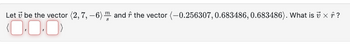 Let & be the vector (2, 7, -6) m and ŕ the vector (-0.256307, 0.683486, 0.683486). What is 7 × ŕ ?
(0.0.0)