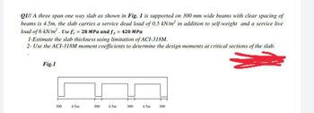 QI// A three span one way slab as shown in Fig. 1 is supported on 300 mm wide beams with clear spacing of
beams is 4.5m, the slab carries a service dead load of 0.5 kN/m² in addition to self-weight and a service live
load of 6 kN/m². Use fe = 28 MPa and fy = 420 MPa
1-Estimate the slab thickness using limitation of ACI-318M.
2- Use the ACI-318M moment coefficients to determine the design moments at critical sections of the slab.
Fig.1
300
4.5m
300
4.5m 300
300
4.5m