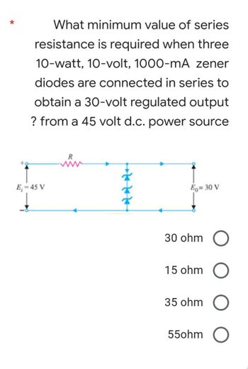 *
What minimum value of series
resistance is required when three
10-watt, 10-volt, 1000-mA zener
diodes are connected in series to
obtain a 30-volt regulated output
? from a 45 volt d.c. power source
R
E₁-45 V
Eo=30 V
30 ohm O
15 ohm O
35 ohm O
550hm O