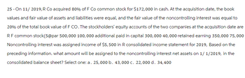 25 - On 11/ 2019, R Co acquired 80% of F Co common stock for $172,000 in cash. At the acquisition date, the book
values and fair value of assets and liabilities were equal, and the fair value of the noncontrolling interest was equal to
20% of the total book value of F CO. The stockholders' equity accounts of the two companies at the acquisition date are
RF common stock(5@par 500,000 100,000 additional paid in capital 300, 000 40,000 retained earning 350,000 75,000
Noncontrolling interest was assigned income of $5,500 in R consolidated income statement for 2019, Based on the
preceding information. what amount will be assigned to the noncontrolling interest net assets on 1/1/2019, in the
consolidated balance sheet? Select one: a. 25,000 b. 43,000 c. 22,000 d. 34,400