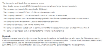 The transactions of Spade Company appear below.
Kacy Spade, owner, invested $18,250 cash in the company in exchange for common stock.
The company purchased office supplies for $529 cash.
The company purchased $10,092 of office equipment on credit.
The company received $2,153 cash as fees for services provided to a customer.
The company paid $10,092 cash to settle the payable for the office equipment purchased in transaction c.
The company billed a customer $3,869 as fees for services provided.
The company paid $530 cash for the monthly rent.
The company collected $1,625 cash as partial payment for the account receivable created in transaction f.
The company paid $900 cash in dividends to the owner (sole shareholder).
Required:
1. Prepare general journal entries to record the transactions above for Spade Company by using the following accounts:
Cash; Accounts Receivable; Office Supplies; Office Equipment; Accounts Payable; Common Stock; Dividends; Fees Earned;
and Rent Expense. Use the letters beside each transaction to identify entries.
2. Post the above journal entries to T-accounts, which serve as the general ledger for this assignment.