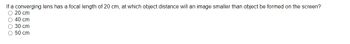 If a converging lens has a focal length of 20 cm, at which object distance will an image smaller than object be formed on the screen?
O 20 cm
O 40 cm
O 30 cm
O 50 cm