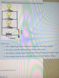 Which statement is true about the circuit pictured below?
Lbattery
Select one:
O a. The voltage drop across each bulb is equal to the battery voltage.
O b. The same current is flowing everywhere in the circuit.
O c. The battery voltage is split up and shared evenly between all three bulbs
O d. The voltage drops across each bulb all add up to the battery voltage.
Isaac Huerta (Log out)
Physics
switch
