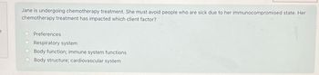 f
Jane is undergoing chemotherapy treatment. She must avoid people who are sick due to her immunocompromised state. Her
chemotherapy treatment has impacted which client factor?
Preferences
O Respiratory system
Body function; immune system functions
Body structure; cardiovascular system